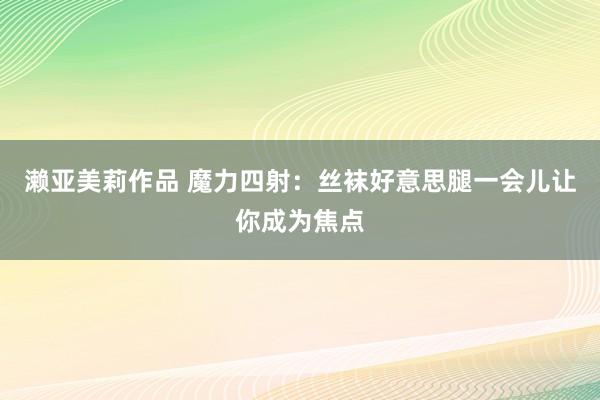 濑亚美莉作品 魔力四射：丝袜好意思腿一会儿让你成为焦点