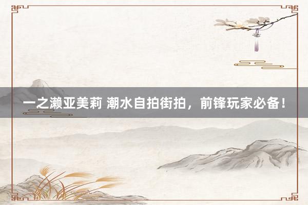 一之濑亚美莉 潮水自拍街拍，前锋玩家必备！