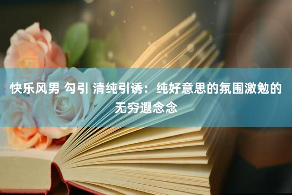 快乐风男 勾引 清纯引诱：纯好意思的氛围激勉的无穷遐念念
