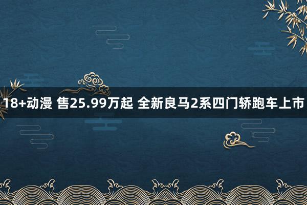 18+动漫 售25.99万起 全新良马2系四门轿跑车上市