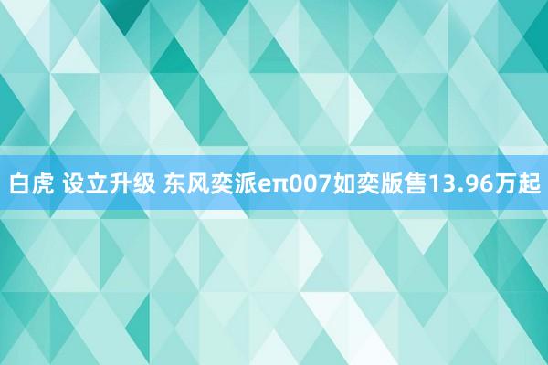 白虎 设立升级 东风奕派eπ007如奕版售13.96万起
