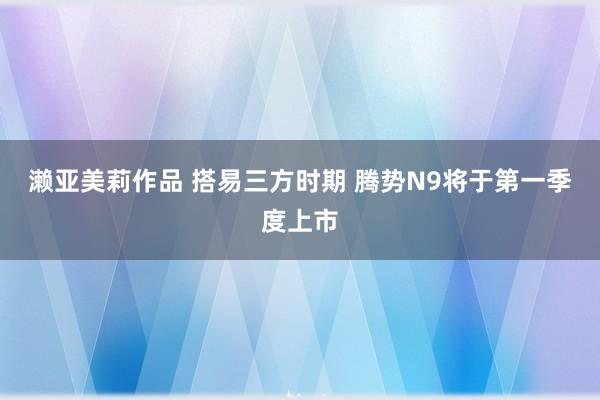 濑亚美莉作品 搭易三方时期 腾势N9将于第一季度上市
