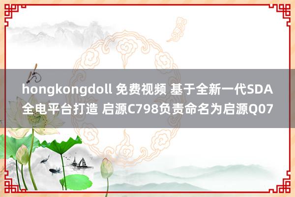 hongkongdoll 免费视频 基于全新一代SDA全电平台打造 启源C798负责命名为启源Q07
