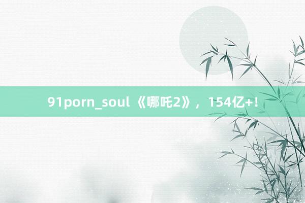 91porn_soul 《哪吒2》，154亿+！