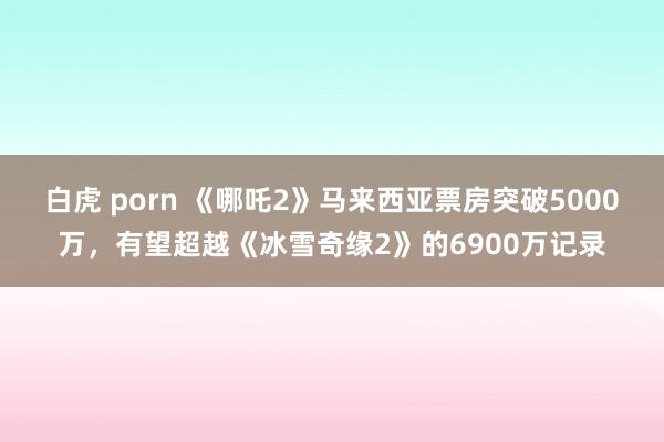 白虎 porn 《哪吒2》马来西亚票房突破5000万，有望超越《冰雪奇缘2》的6900万记录