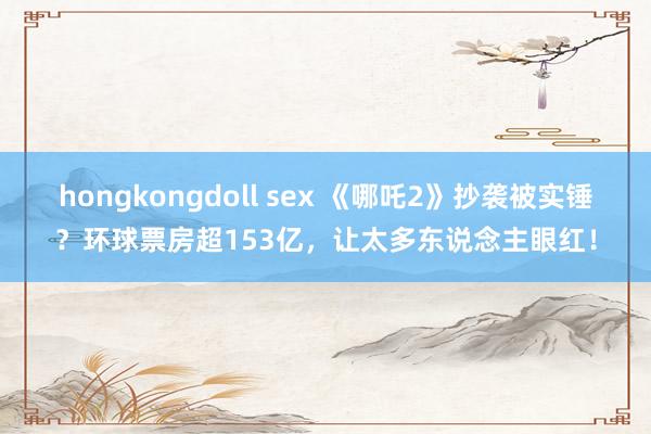hongkongdoll sex 《哪吒2》抄袭被实锤？环球票房超153亿，让太多东说念主眼红！