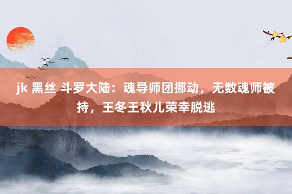 jk 黑丝 斗罗大陆：魂导师团挪动，无数魂师被持，王冬王秋儿荣幸脱逃