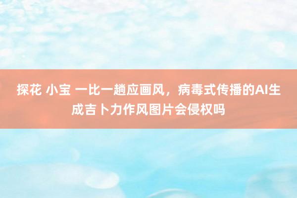 探花 小宝 一比一趟应画风，病毒式传播的AI生成吉卜力作风图片会侵权吗