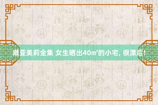 濑亚美莉全集 女生晒出40㎡的小宅， 很漂后!