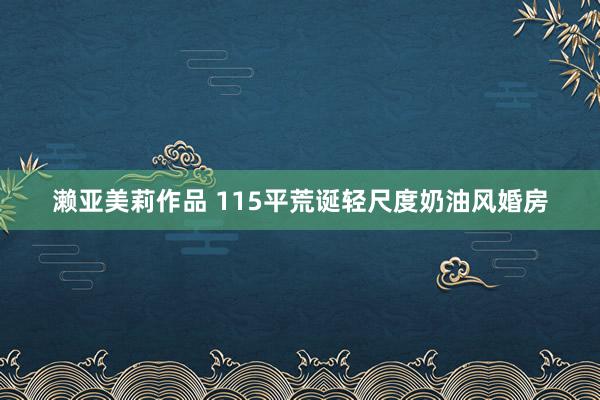 濑亚美莉作品 115平荒诞轻尺度奶油风婚房