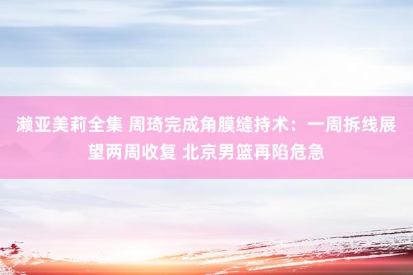 濑亚美莉全集 周琦完成角膜缝持术：一周拆线展望两周收复 北京男篮再陷危急