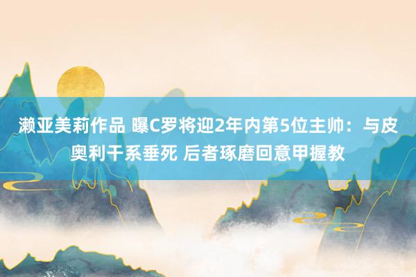 濑亚美莉作品 曝C罗将迎2年内第5位主帅：与皮奥利干系垂死 后者琢磨回意甲握教