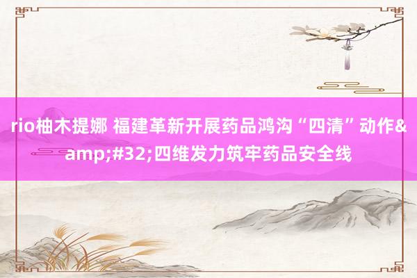 rio柚木提娜 福建革新开展药品鸿沟“四清”动作&#32;四维发力筑牢药品安全线