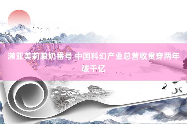 濑亚美莉喷奶番号 中国科幻产业总营收贯穿两年破千亿