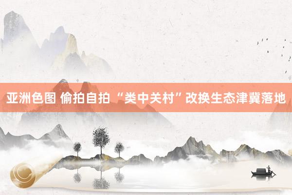 亚洲色图 偷拍自拍 “类中关村”改换生态津冀落地