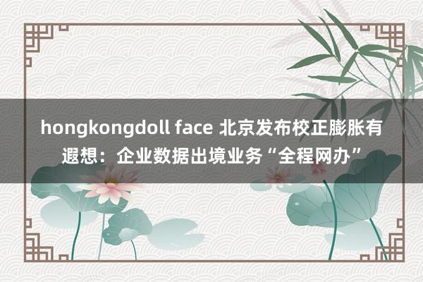hongkongdoll face 北京发布校正膨胀有遐想：企业数据出境业务“全程网办”