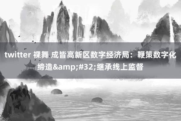 twitter 裸舞 成皆高新区数字经济局：鞭策数字化缔造&#32;继承线上监督