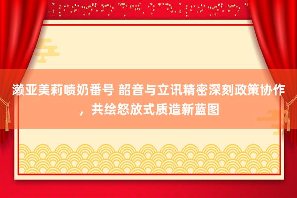 濑亚美莉喷奶番号 韶音与立讯精密深刻政策协作，共绘怒放式质造新蓝图