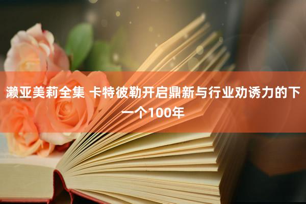 濑亚美莉全集 卡特彼勒开启鼎新与行业劝诱力的下一个100年