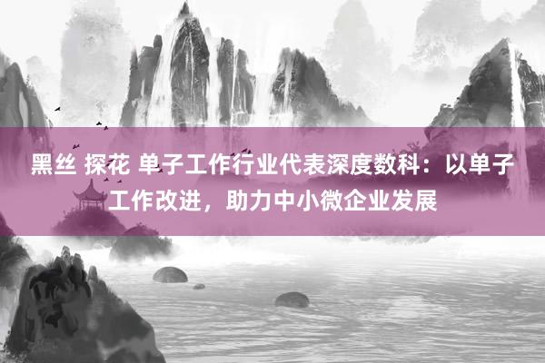 黑丝 探花 单子工作行业代表深度数科：以单子工作改进，助力中小微企业发展