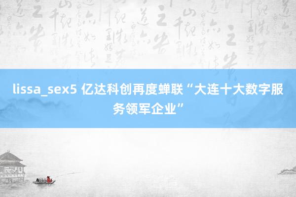 lissa_sex5 亿达科创再度蝉联“大连十大数字服务领军企业”