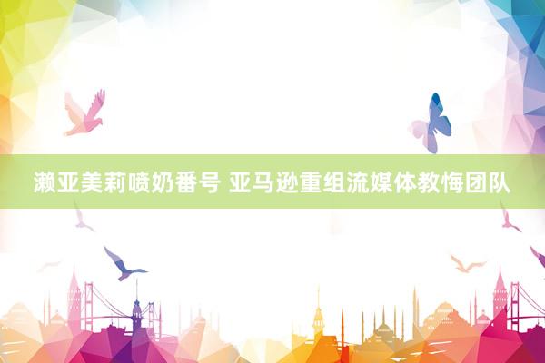 濑亚美莉喷奶番号 亚马逊重组流媒体教悔团队