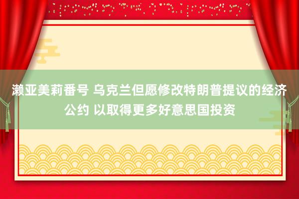 濑亚美莉番号 乌克兰但愿修改特朗普提议的经济公约 以取得更多好意思国投资