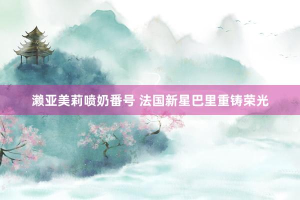 濑亚美莉喷奶番号 法国新星巴里重铸荣光