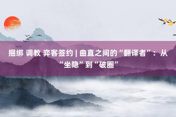 捆绑 调教 弈客签约 | 曲直之间的“翻译者”：从“坐隐”到“破圈”