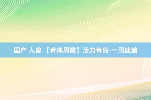 国产 人兽 【青体周瞰】活力青岛·一周速递