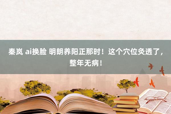 秦岚 ai换脸 明朗养阳正那时！这个穴位灸透了，整年无病！