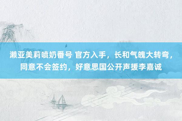 濑亚美莉喷奶番号 官方入手，长和气魄大转弯，同意不会签约，好意思国公开声援李嘉诚