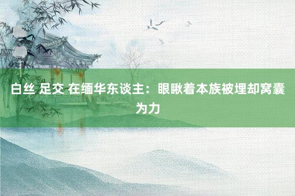 白丝 足交 在缅华东谈主：眼瞅着本族被埋却窝囊为力