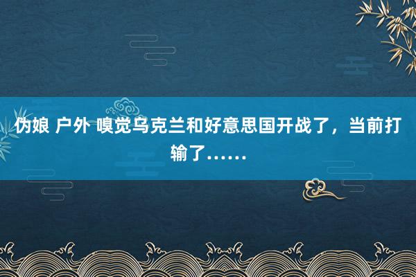 伪娘 户外 嗅觉乌克兰和好意思国开战了，当前打输了……