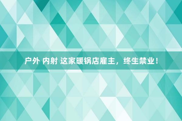户外 内射 这家暖锅店雇主，终生禁业！