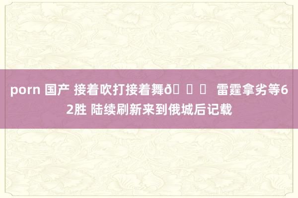 porn 国产 接着吹打接着舞😎 雷霆拿劣等62胜 陆续刷新来到俄城后记载