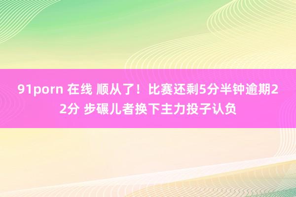 91porn 在线 顺从了！比赛还剩5分半钟逾期22分 步碾儿者换下主力投子认负