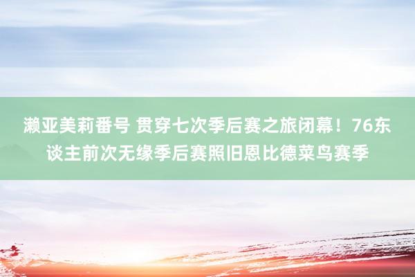 濑亚美莉番号 贯穿七次季后赛之旅闭幕！76东谈主前次无缘季后赛照旧恩比德菜鸟赛季