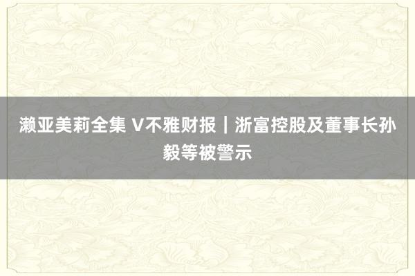 濑亚美莉全集 V不雅财报｜浙富控股及董事长孙毅等被警示