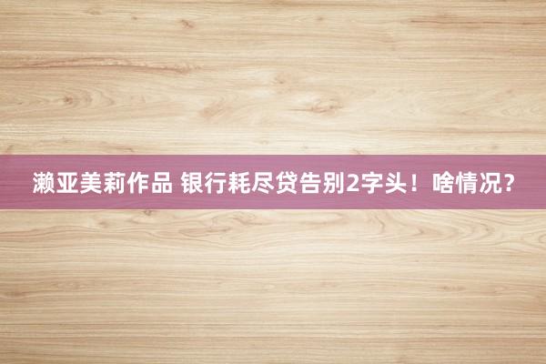 濑亚美莉作品 银行耗尽贷告别2字头！啥情况？