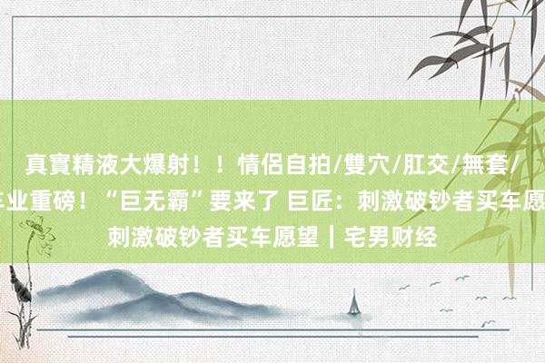 真實精液大爆射！！情侶自拍/雙穴/肛交/無套/大量噴精 汽车业重磅！“巨无霸”要来了 巨匠：刺激破钞者买车愿望｜宅男财经