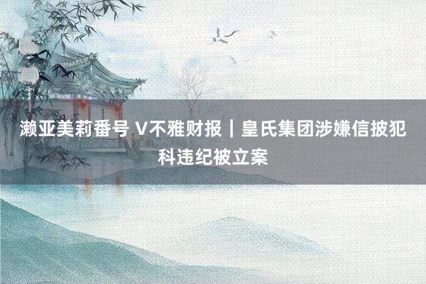濑亚美莉番号 V不雅财报｜皇氏集团涉嫌信披犯科违纪被立案