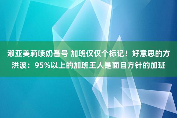 濑亚美莉喷奶番号 加班仅仅个标记!好意思的方洪波:95%以上的加班王人是面目方针的加班