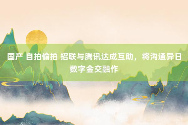 国产 自拍偷拍 招联与腾讯达成互助，将沟通异日数字金交融作