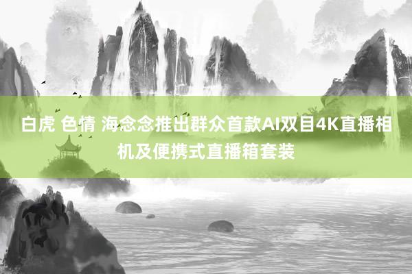 白虎 色情 海念念推出群众首款AI双目4K直播相机及便携式直播箱套装