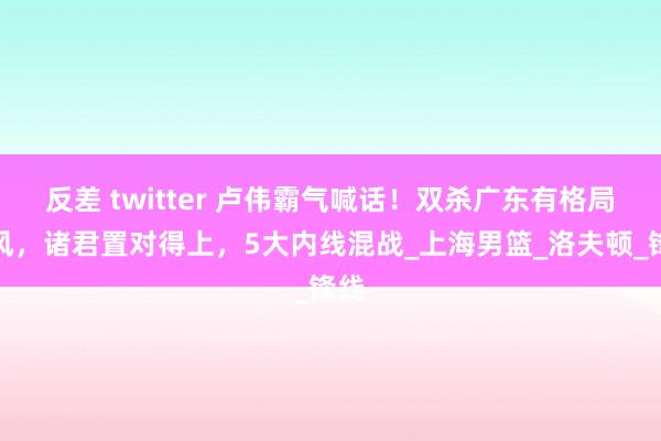 反差 twitter 卢伟霸气喊话！双杀广东有格局上风，诸君置对得上，5大内线混战_上海男篮_洛夫顿_锋线