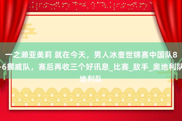 一之濑亚美莉 就在今天，男人冰壶世锦赛中国队8-6挪威队，赛后再收三个好讯息_比赛_敌手_奥地利队