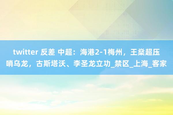 twitter 反差 中超：海港2-1梅州，王燊超压哨乌龙，古斯塔沃、李圣龙立功_禁区_上海_客家