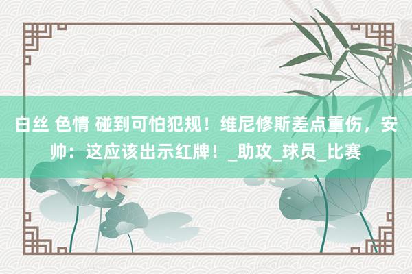 白丝 色情 碰到可怕犯规！维尼修斯差点重伤，安帅：这应该出示红牌！_助攻_球员_比赛