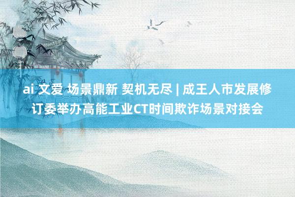 ai 文爱 场景鼎新 契机无尽 | 成王人市发展修订委举办高能工业CT时间欺诈场景对接会